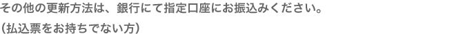 その他の更新方法は、銀行にて指定口座にお振込みください。（払込票をお持ちでない方）