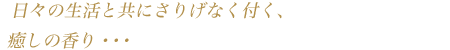 日々の生活と共にさりげなく付く、癒しの香り・・・